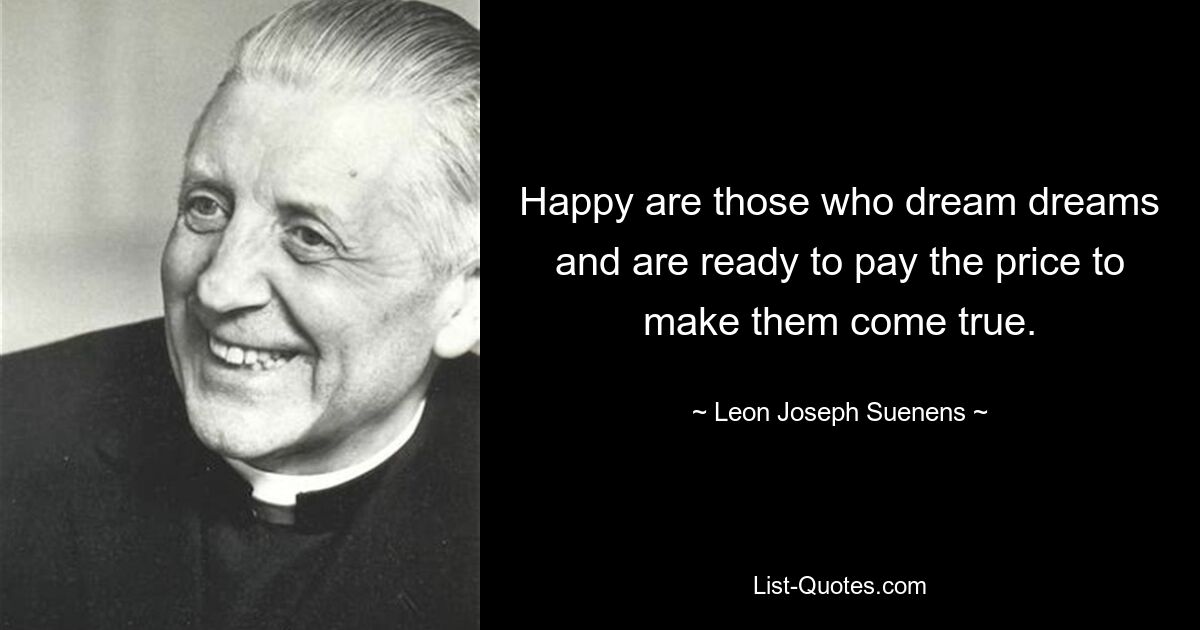 Happy are those who dream dreams and are ready to pay the price to make them come true. — © Leon Joseph Suenens