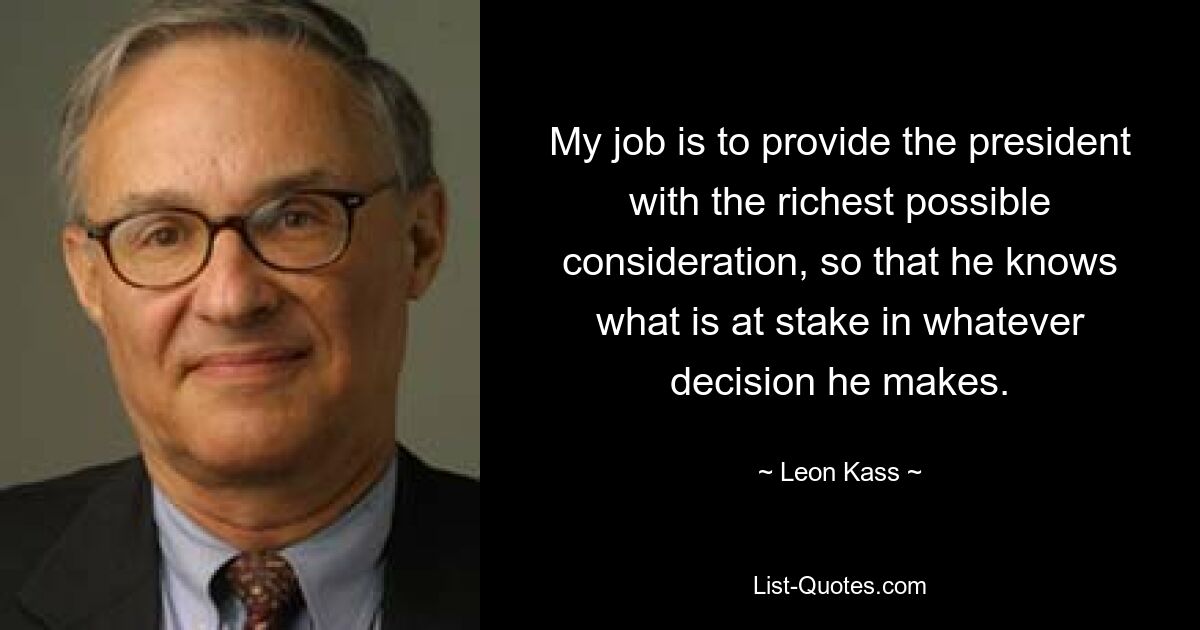 My job is to provide the president with the richest possible consideration, so that he knows what is at stake in whatever decision he makes. — © Leon Kass