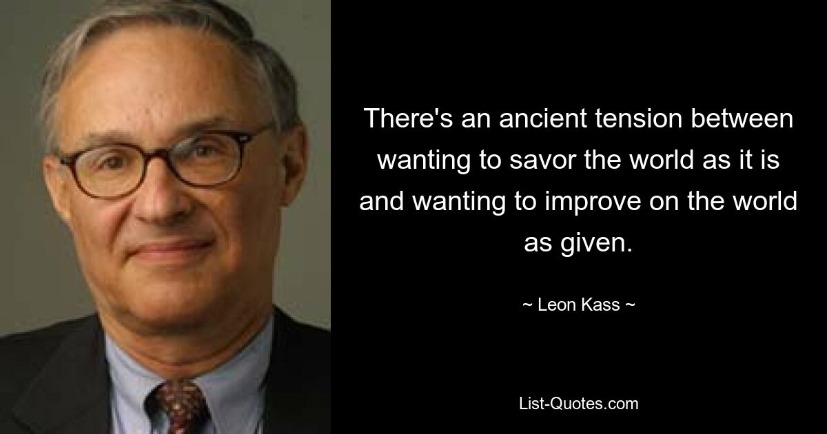 There's an ancient tension between wanting to savor the world as it is and wanting to improve on the world as given. — © Leon Kass