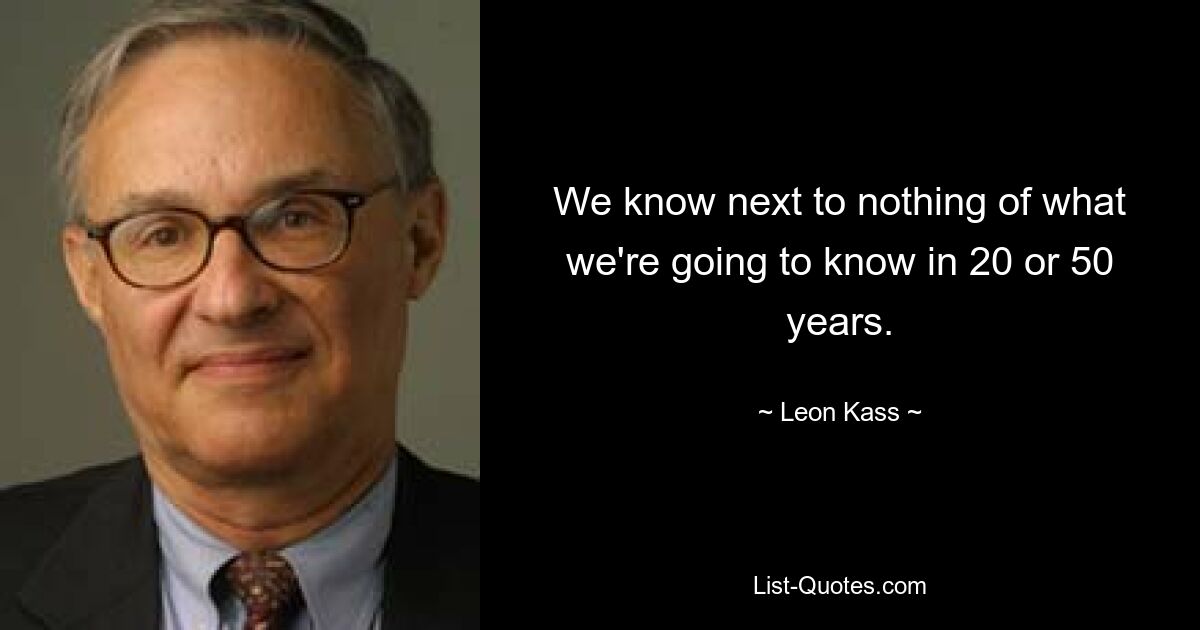 We know next to nothing of what we're going to know in 20 or 50 years. — © Leon Kass