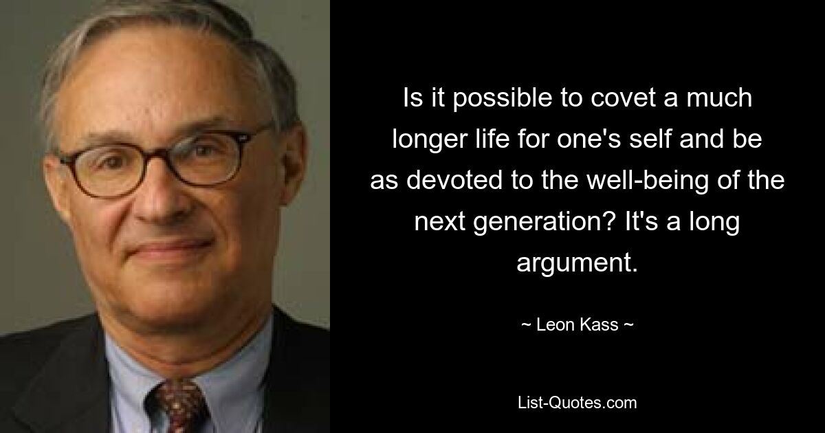 Is it possible to covet a much longer life for one's self and be as devoted to the well-being of the next generation? It's a long argument. — © Leon Kass