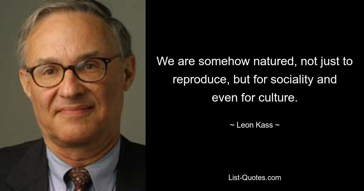 We are somehow natured, not just to reproduce, but for sociality and even for culture. — © Leon Kass