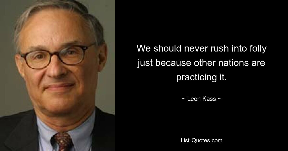 We should never rush into folly just because other nations are practicing it. — © Leon Kass