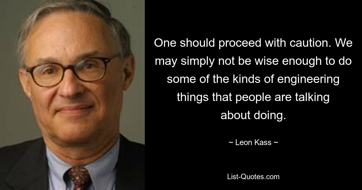 One should proceed with caution. We may simply not be wise enough to do some of the kinds of engineering things that people are talking about doing. — © Leon Kass