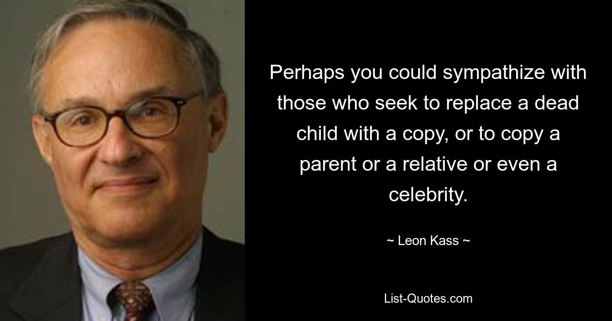 Perhaps you could sympathize with those who seek to replace a dead child with a copy, or to copy a parent or a relative or even a celebrity. — © Leon Kass