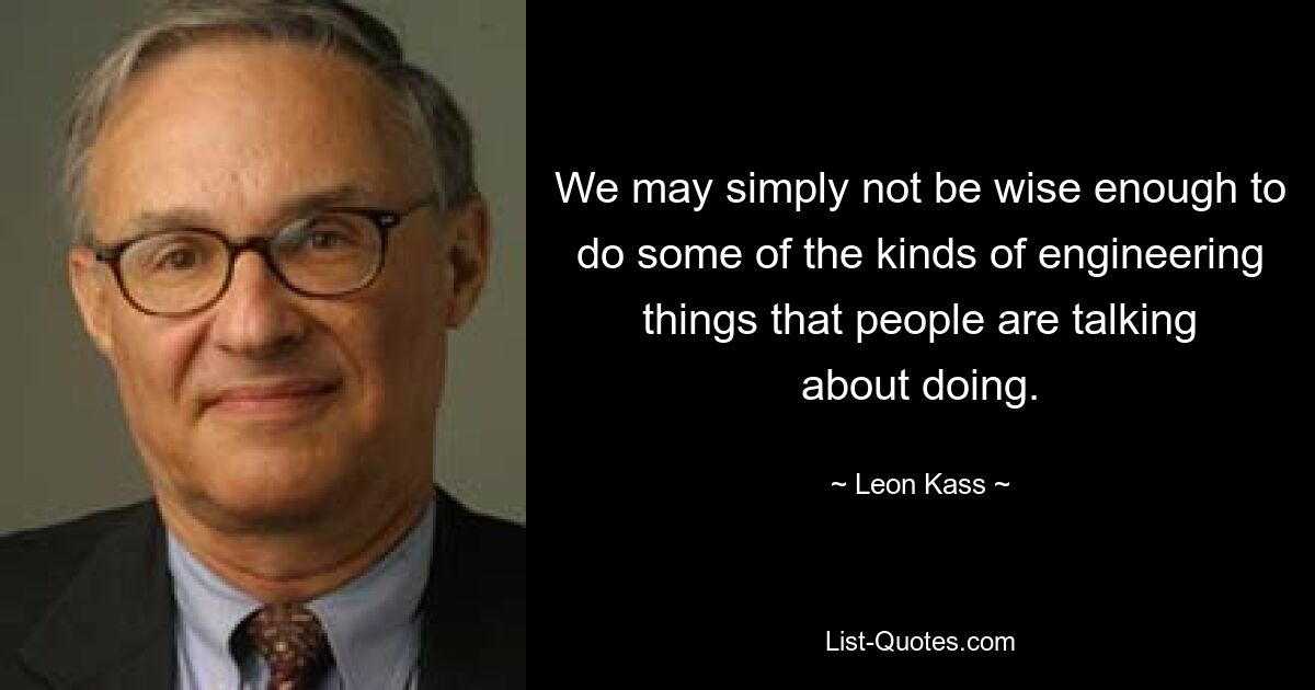 We may simply not be wise enough to do some of the kinds of engineering things that people are talking about doing. — © Leon Kass