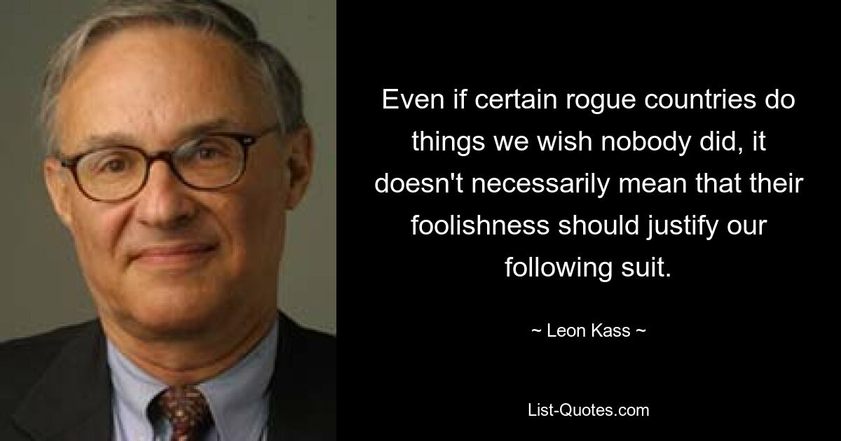 Even if certain rogue countries do things we wish nobody did, it doesn't necessarily mean that their foolishness should justify our following suit. — © Leon Kass