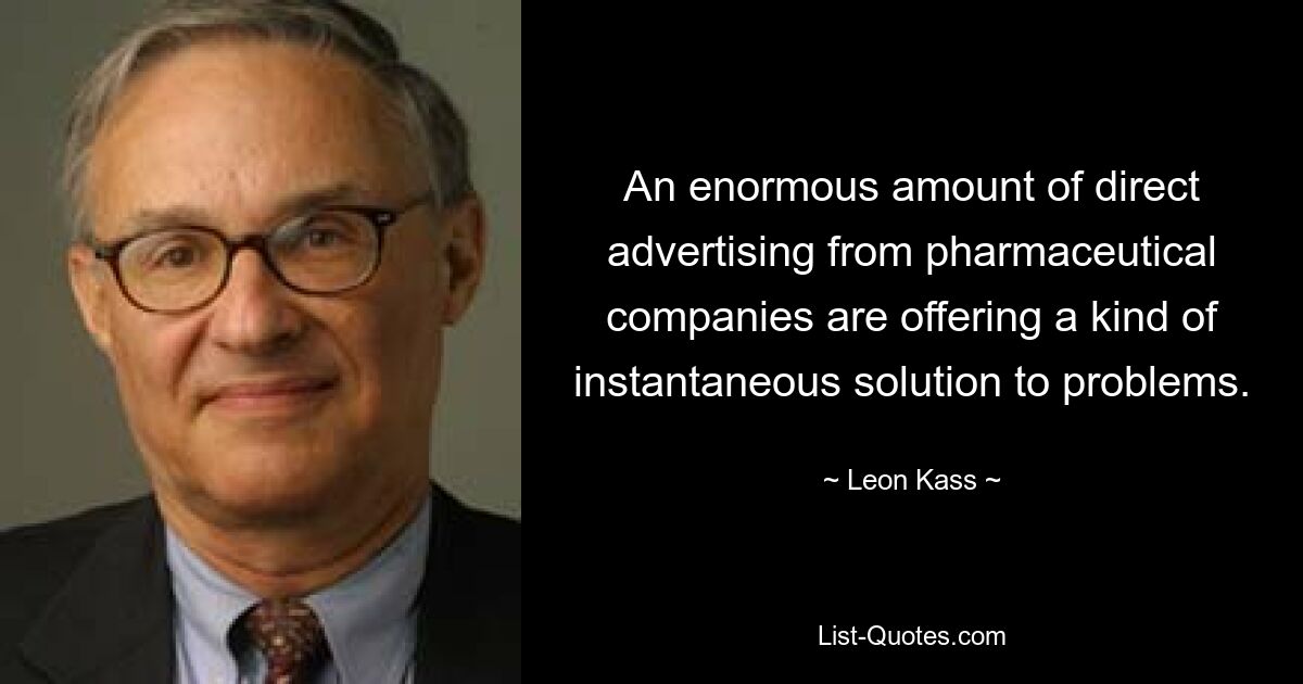 An enormous amount of direct advertising from pharmaceutical companies are offering a kind of instantaneous solution to problems. — © Leon Kass