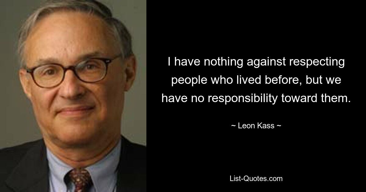 I have nothing against respecting people who lived before, but we have no responsibility toward them. — © Leon Kass