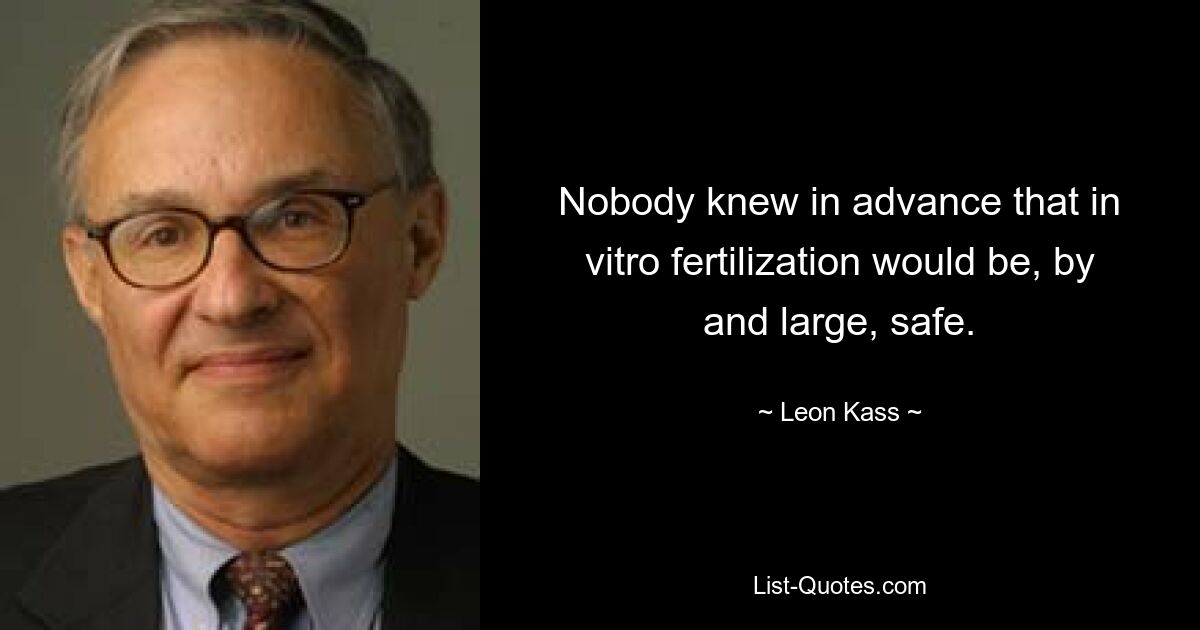 Nobody knew in advance that in vitro fertilization would be, by and large, safe. — © Leon Kass