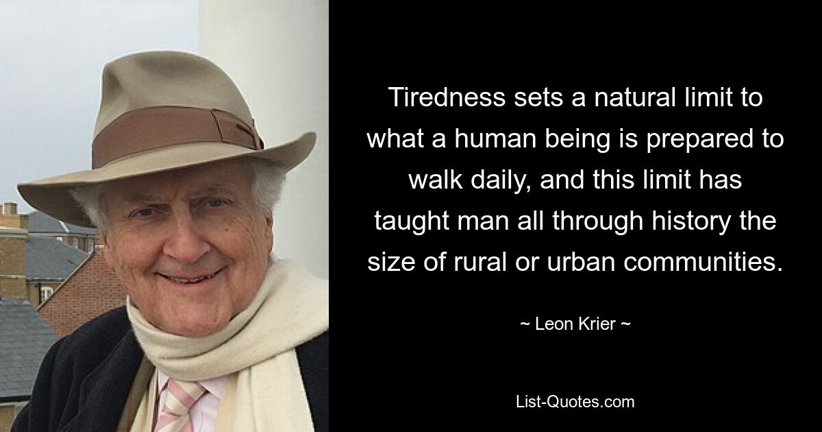 Tiredness sets a natural limit to what a human being is prepared to walk daily, and this limit has taught man all through history the size of rural or urban communities. — © Leon Krier