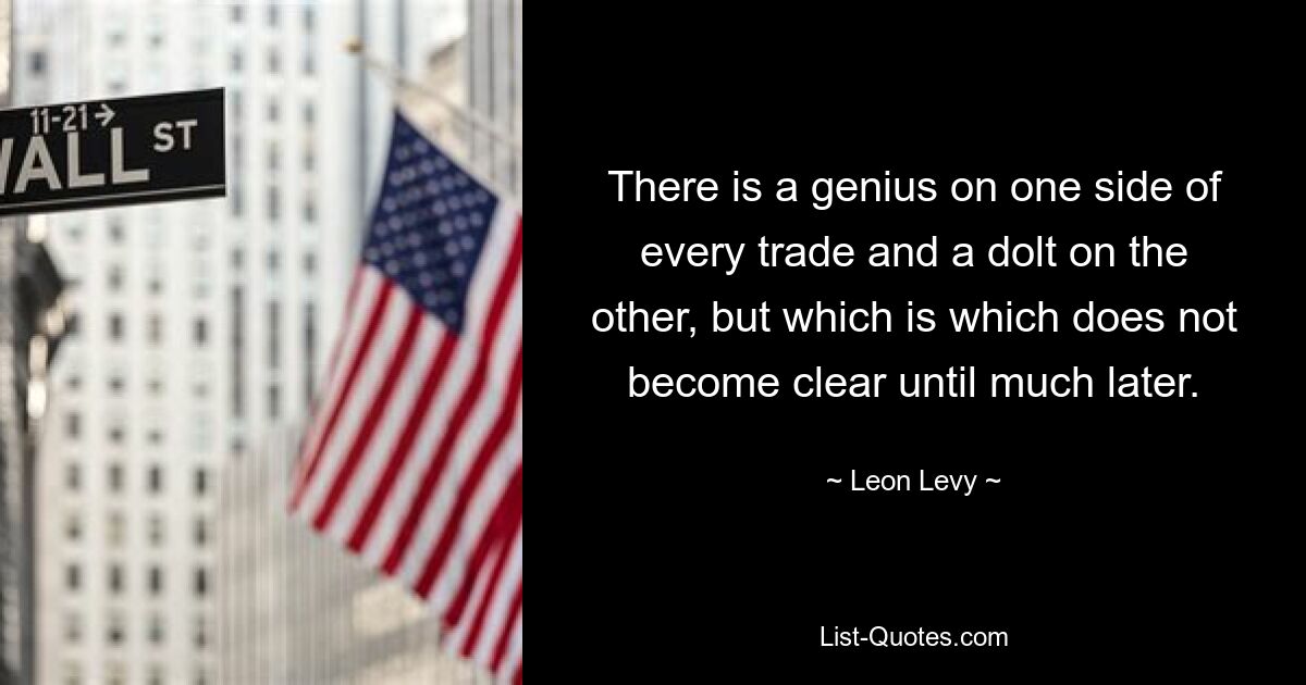 There is a genius on one side of every trade and a dolt on the other, but which is which does not become clear until much later. — © Leon Levy