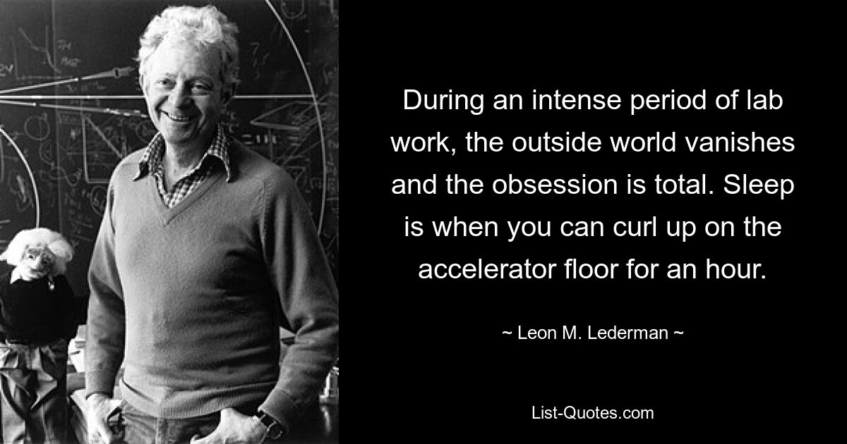 During an intense period of lab work, the outside world vanishes and the obsession is total. Sleep is when you can curl up on the accelerator floor for an hour. — © Leon M. Lederman