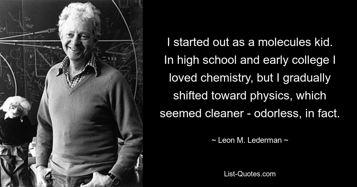 I started out as a molecules kid. In high school and early college I loved chemistry, but I gradually shifted toward physics, which seemed cleaner - odorless, in fact. — © Leon M. Lederman