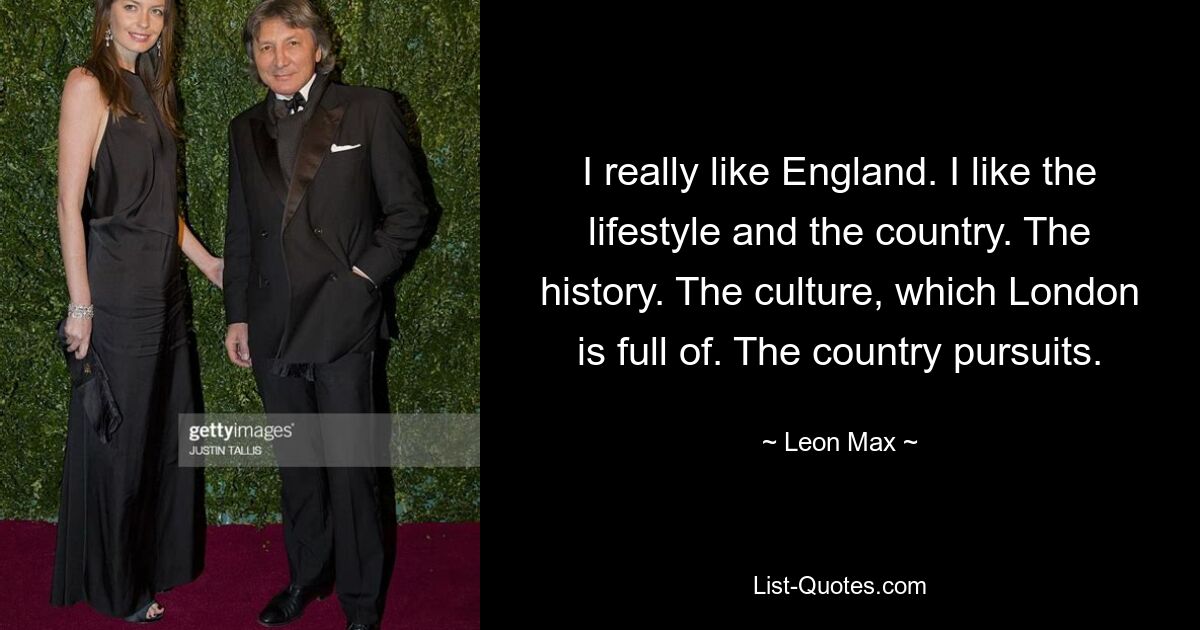 I really like England. I like the lifestyle and the country. The history. The culture, which London is full of. The country pursuits. — © Leon Max