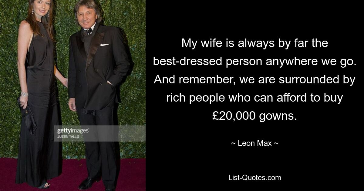 My wife is always by far the best-dressed person anywhere we go. And remember, we are surrounded by rich people who can afford to buy £20,000 gowns. — © Leon Max