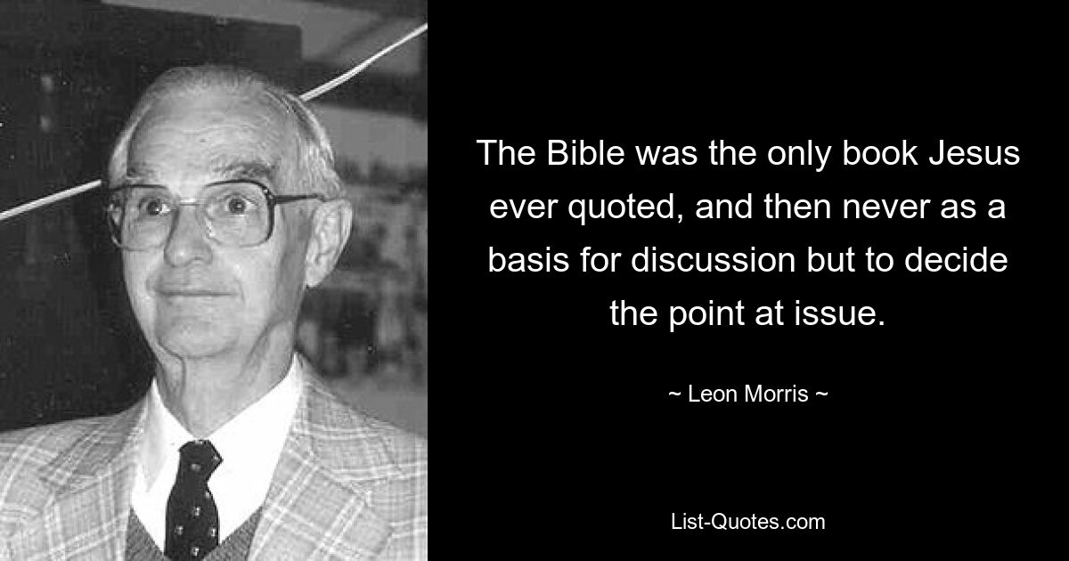 The Bible was the only book Jesus ever quoted, and then never as a basis for discussion but to decide the point at issue. — © Leon Morris