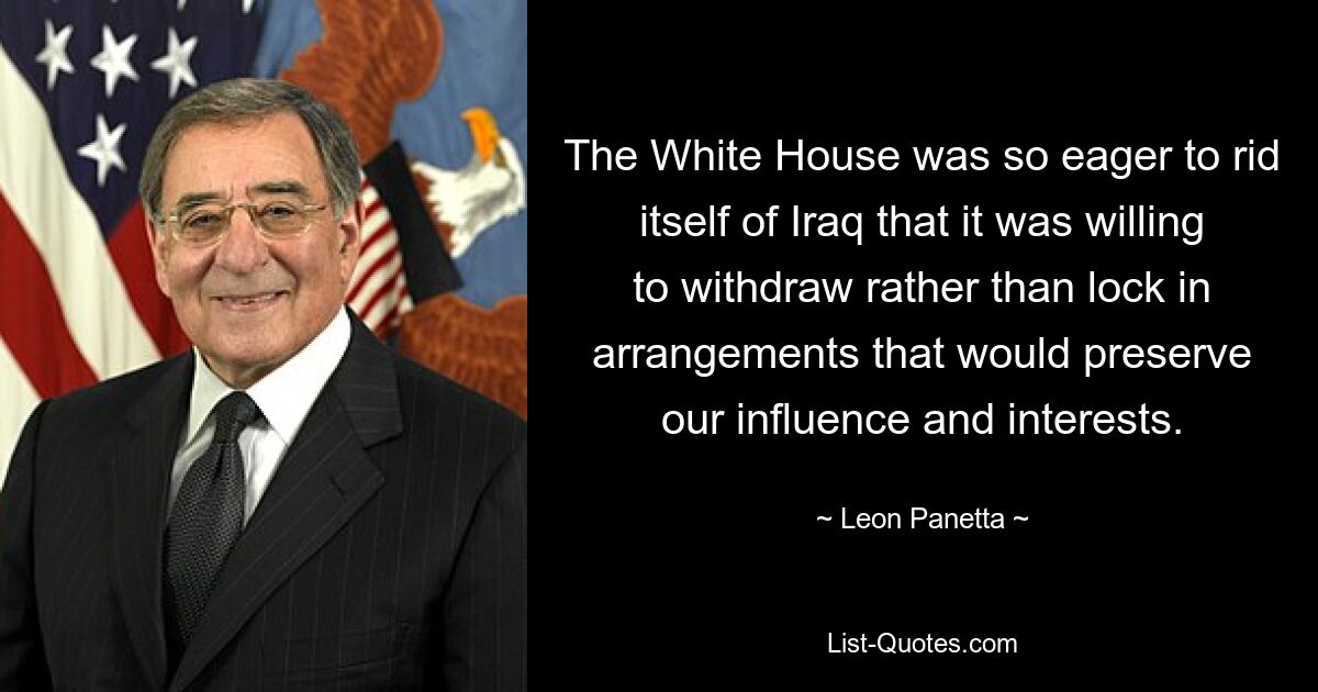 The White House was so eager to rid itself of Iraq that it was willing to withdraw rather than lock in arrangements that would preserve our influence and interests. — © Leon Panetta