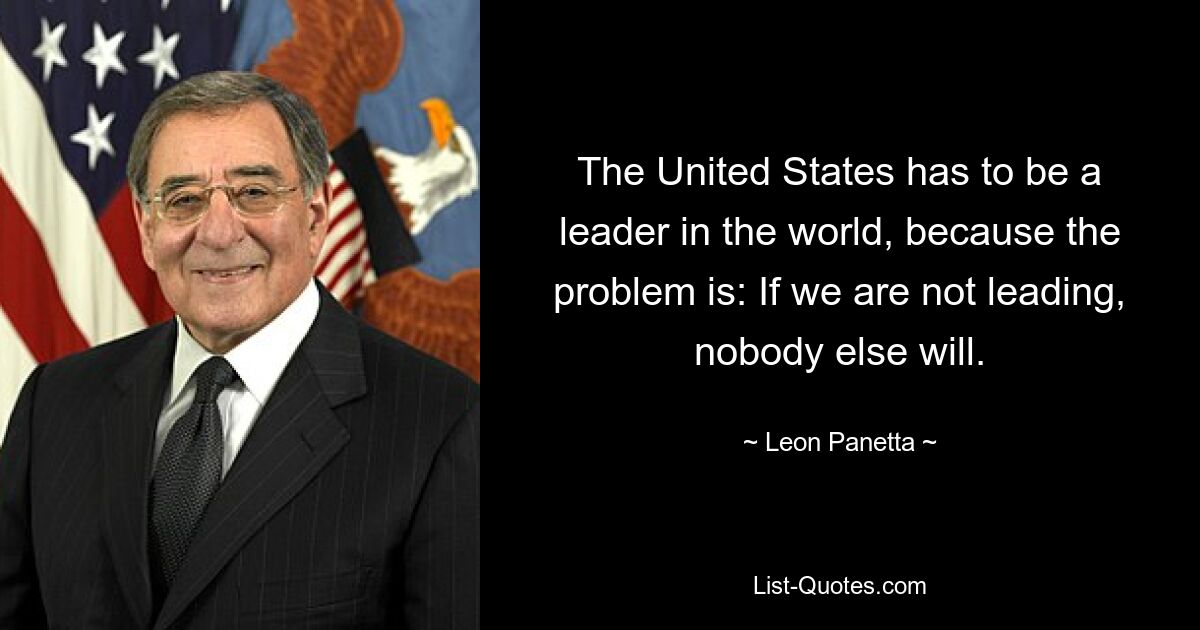 The United States has to be a leader in the world, because the problem is: If we are not leading, nobody else will. — © Leon Panetta