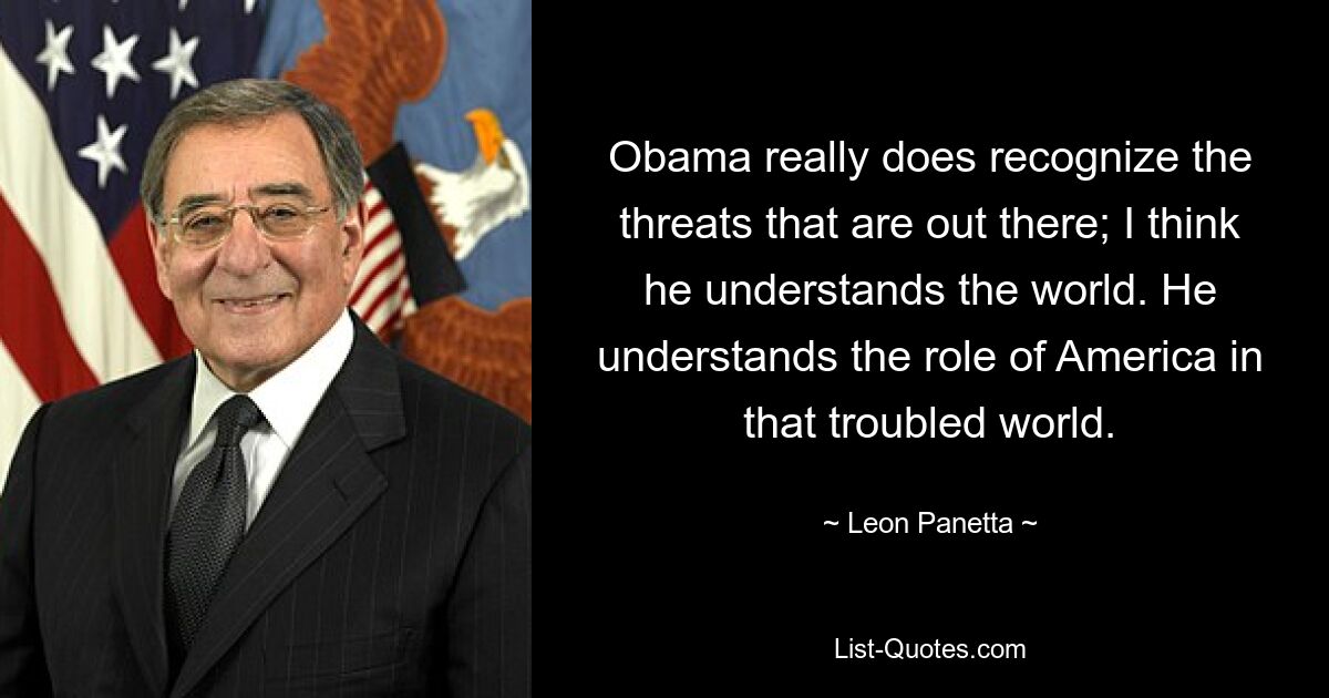 Obama really does recognize the threats that are out there; I think he understands the world. He understands the role of America in that troubled world. — © Leon Panetta