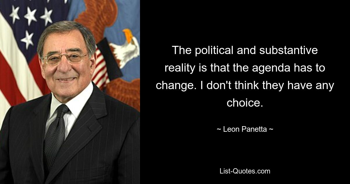 The political and substantive reality is that the agenda has to change. I don't think they have any choice. — © Leon Panetta