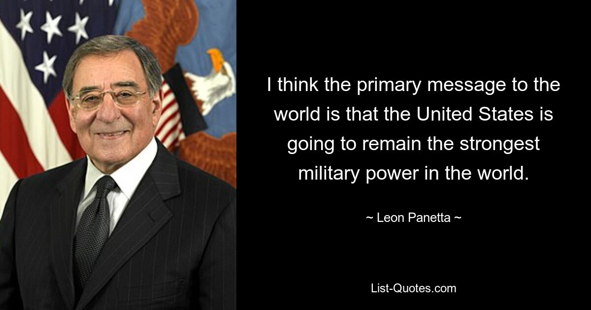 I think the primary message to the world is that the United States is going to remain the strongest military power in the world. — © Leon Panetta