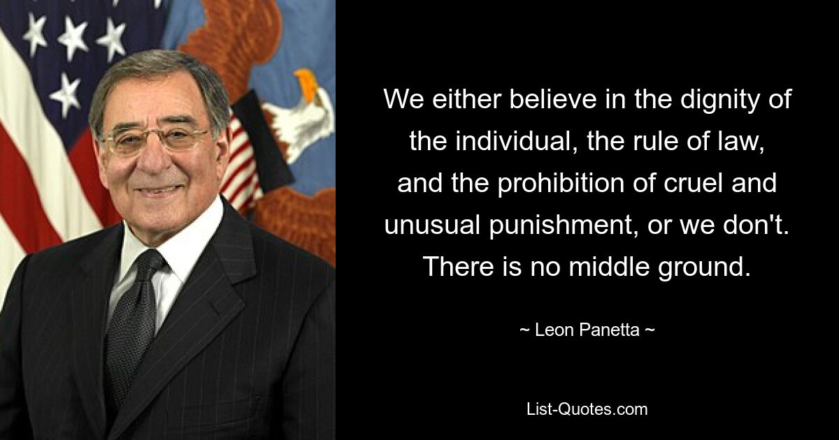 We either believe in the dignity of the individual, the rule of law, and the prohibition of cruel and unusual punishment, or we don't. There is no middle ground. — © Leon Panetta