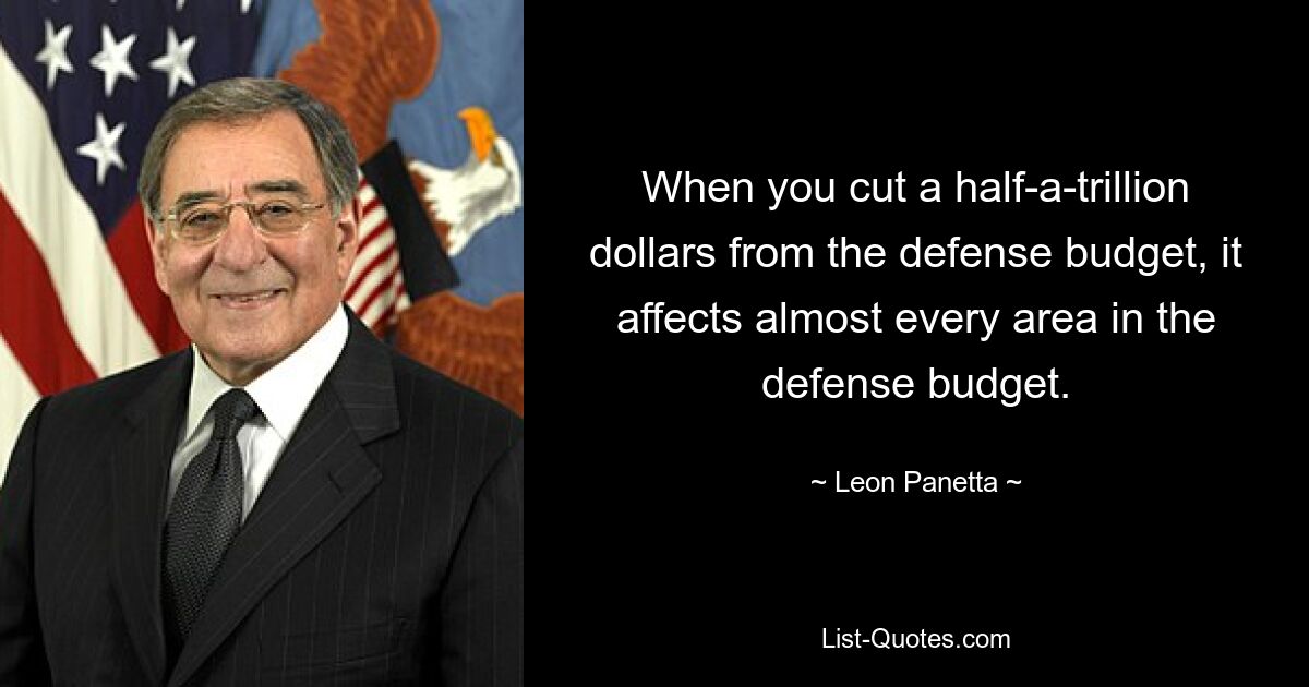 When you cut a half-a-trillion dollars from the defense budget, it affects almost every area in the defense budget. — © Leon Panetta