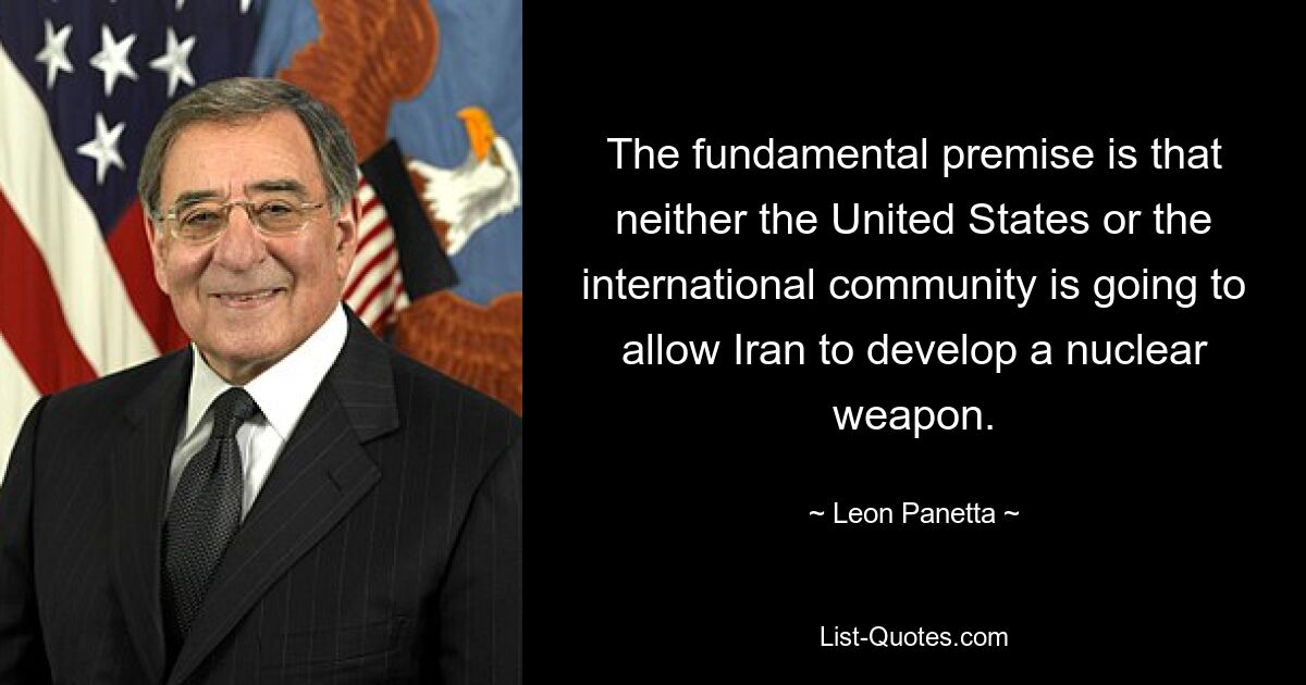 The fundamental premise is that neither the United States or the international community is going to allow Iran to develop a nuclear weapon. — © Leon Panetta