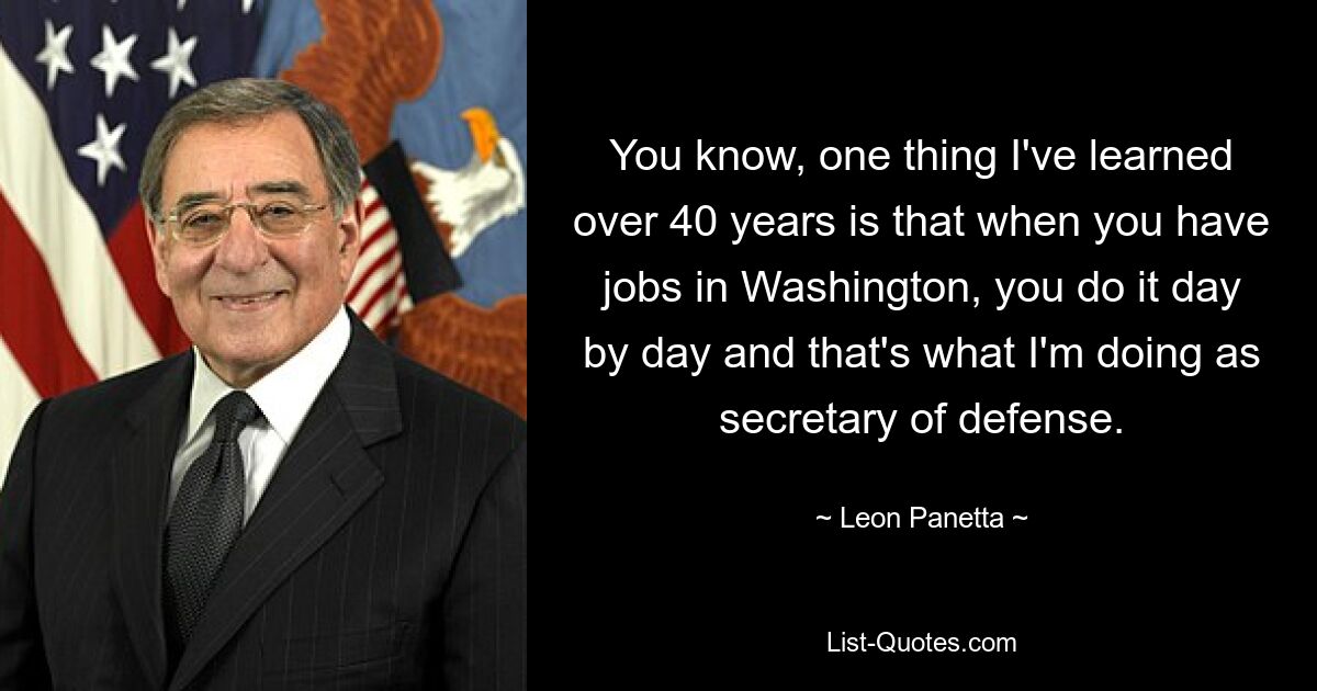 You know, one thing I've learned over 40 years is that when you have jobs in Washington, you do it day by day and that's what I'm doing as secretary of defense. — © Leon Panetta