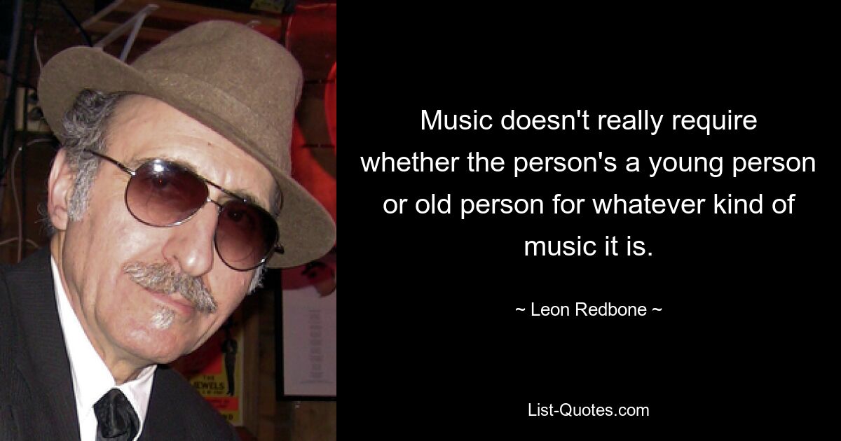 Music doesn't really require whether the person's a young person or old person for whatever kind of music it is. — © Leon Redbone