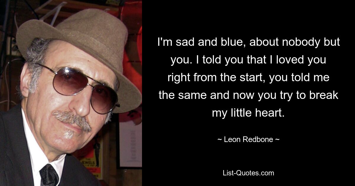 I'm sad and blue, about nobody but you. I told you that I loved you right from the start, you told me the same and now you try to break my little heart. — © Leon Redbone