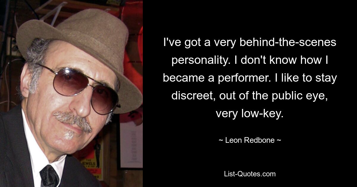 I've got a very behind-the-scenes personality. I don't know how I became a performer. I like to stay discreet, out of the public eye, very low-key. — © Leon Redbone