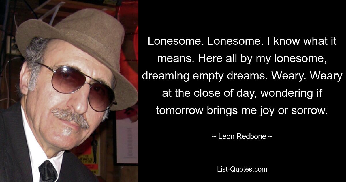 Lonesome. Lonesome. I know what it means. Here all by my lonesome, dreaming empty dreams. Weary. Weary at the close of day, wondering if tomorrow brings me joy or sorrow. — © Leon Redbone