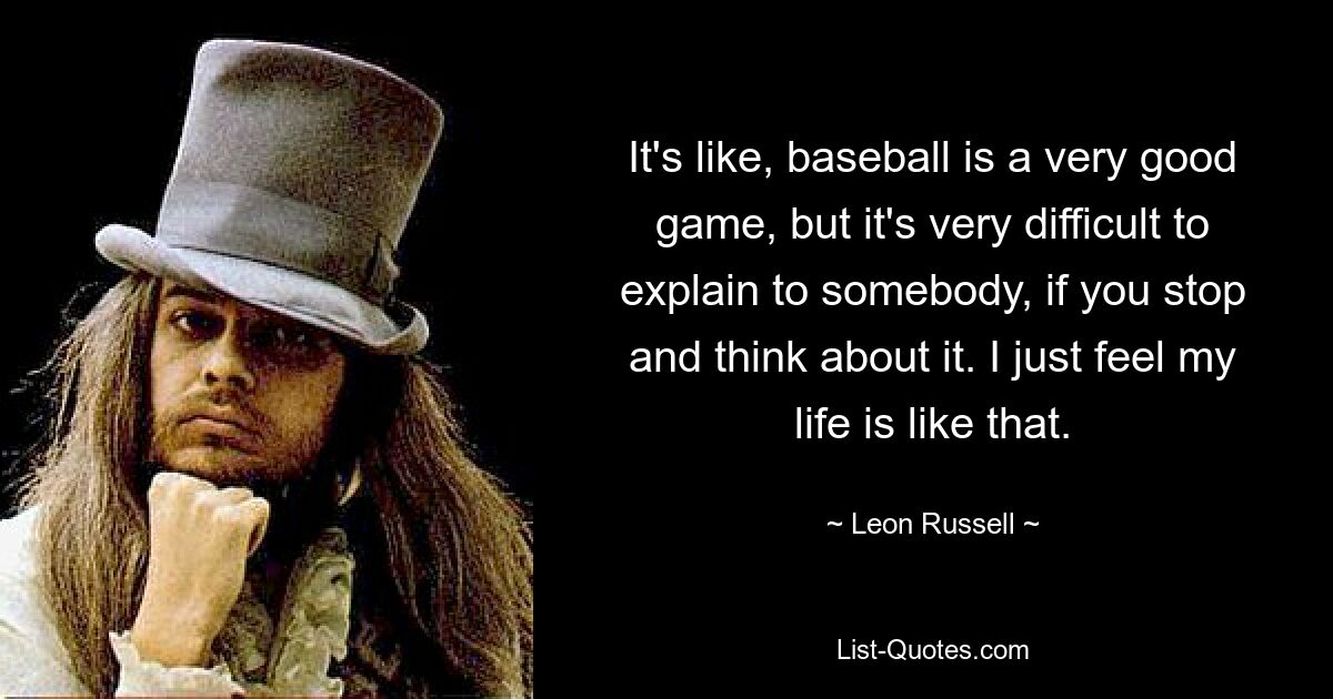 It's like, baseball is a very good game, but it's very difficult to explain to somebody, if you stop and think about it. I just feel my life is like that. — © Leon Russell