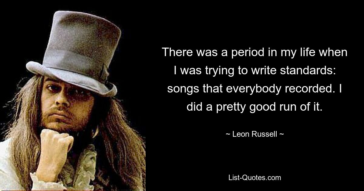 There was a period in my life when I was trying to write standards: songs that everybody recorded. I did a pretty good run of it. — © Leon Russell