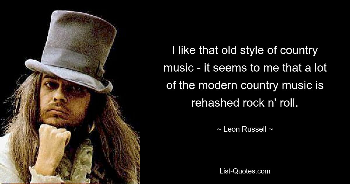 I like that old style of country music - it seems to me that a lot of the modern country music is rehashed rock n' roll. — © Leon Russell