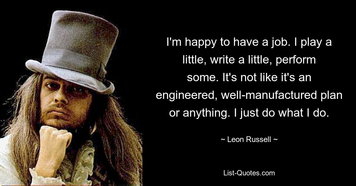 I'm happy to have a job. I play a little, write a little, perform some. It's not like it's an engineered, well-manufactured plan or anything. I just do what I do. — © Leon Russell