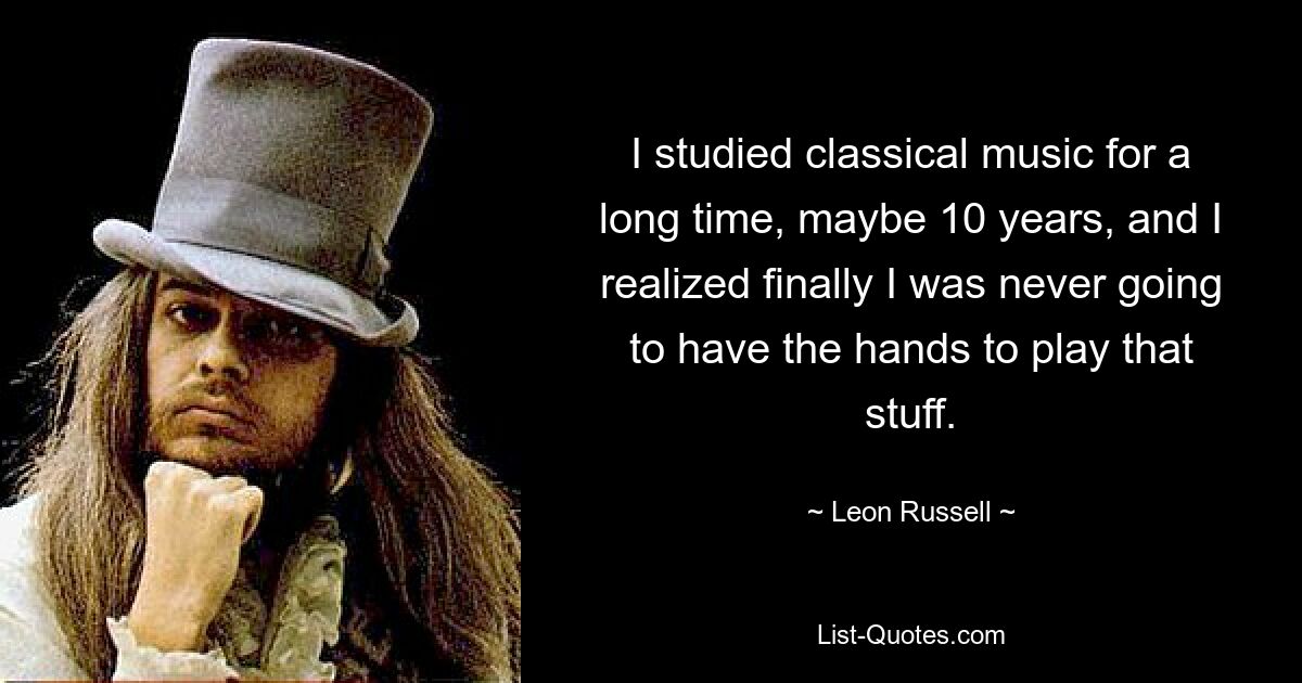 I studied classical music for a long time, maybe 10 years, and I realized finally I was never going to have the hands to play that stuff. — © Leon Russell