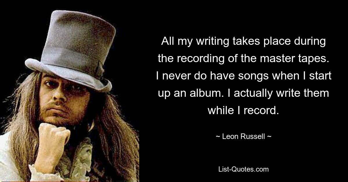 All my writing takes place during the recording of the master tapes. I never do have songs when I start up an album. I actually write them while I record. — © Leon Russell