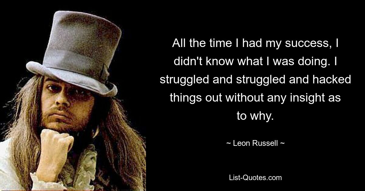 All the time I had my success, I didn't know what I was doing. I struggled and struggled and hacked things out without any insight as to why. — © Leon Russell