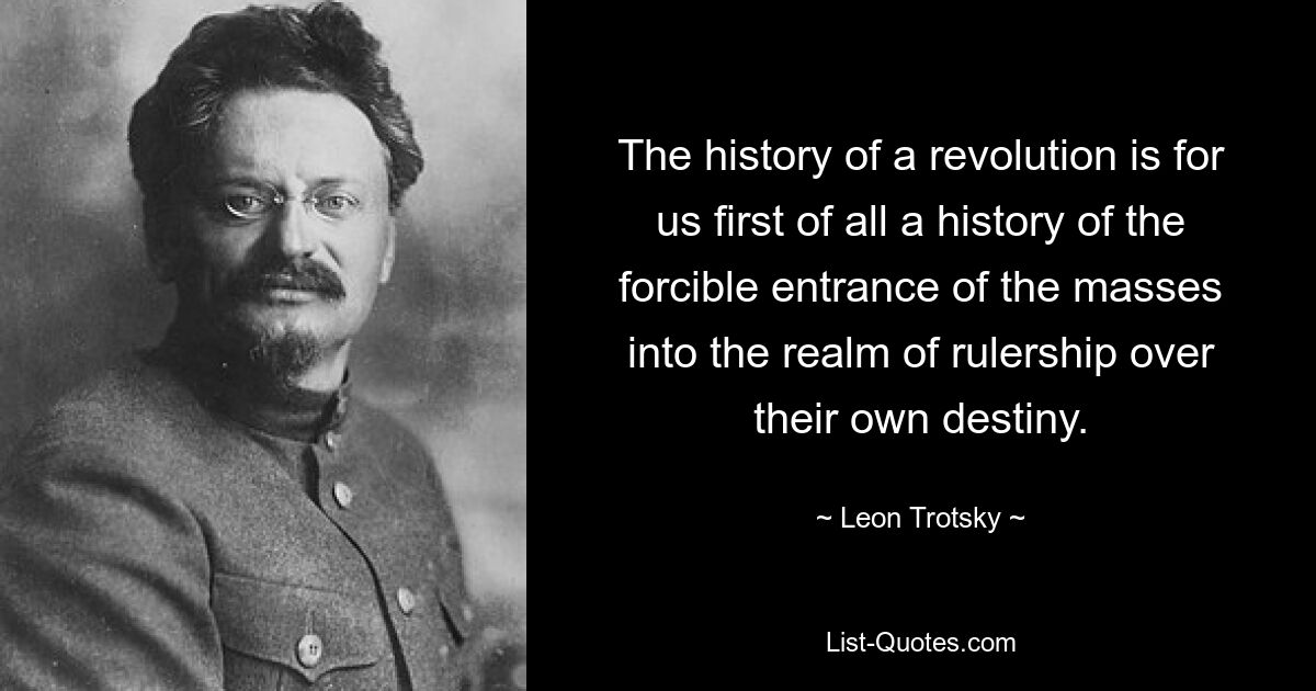 The history of a revolution is for us first of all a history of the forcible entrance of the masses into the realm of rulership over their own destiny. — © Leon Trotsky