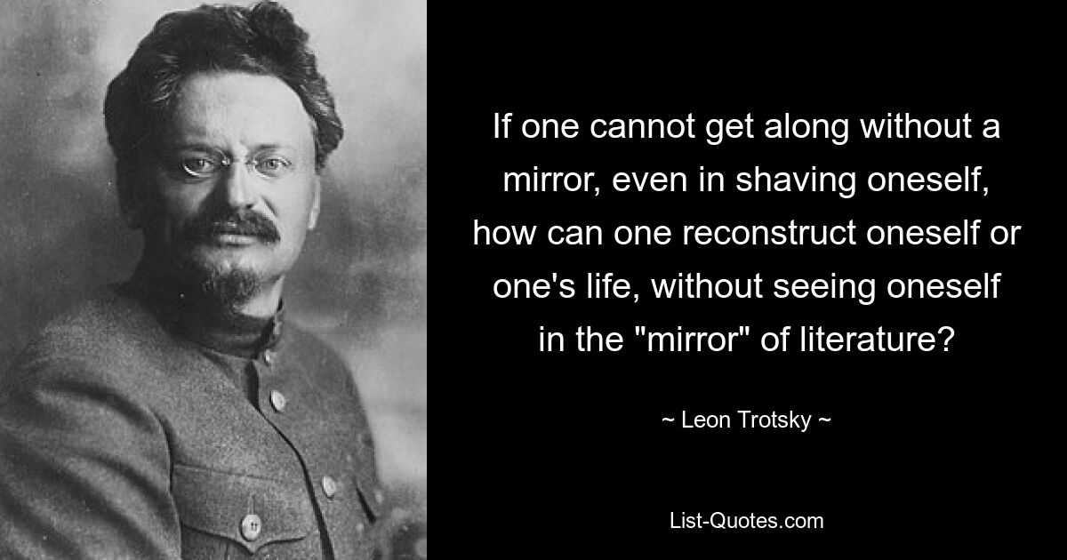 If one cannot get along without a mirror, even in shaving oneself, how can one reconstruct oneself or one's life, without seeing oneself in the "mirror" of literature? — © Leon Trotsky