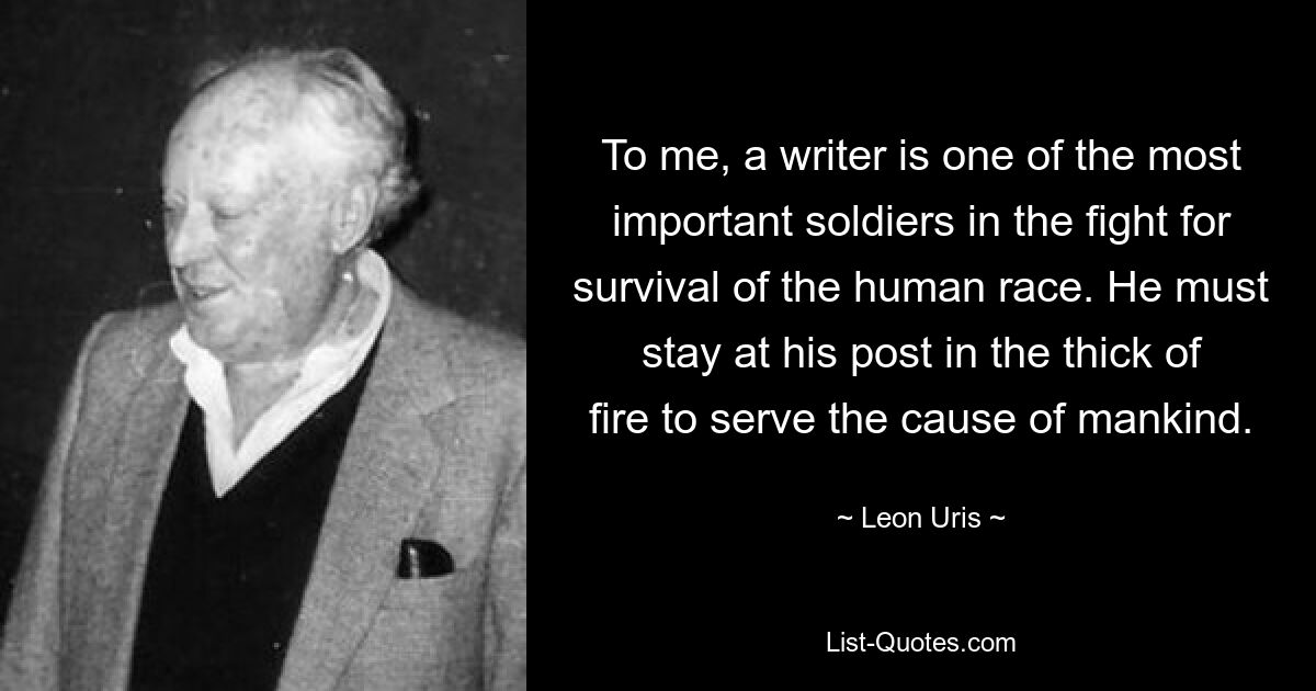 To me, a writer is one of the most important soldiers in the fight for survival of the human race. He must stay at his post in the thick of fire to serve the cause of mankind. — © Leon Uris