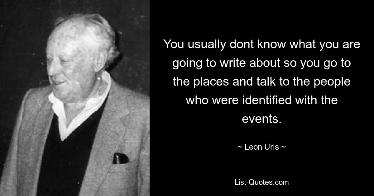 You usually dont know what you are going to write about so you go to the places and talk to the people who were identified with the events. — © Leon Uris