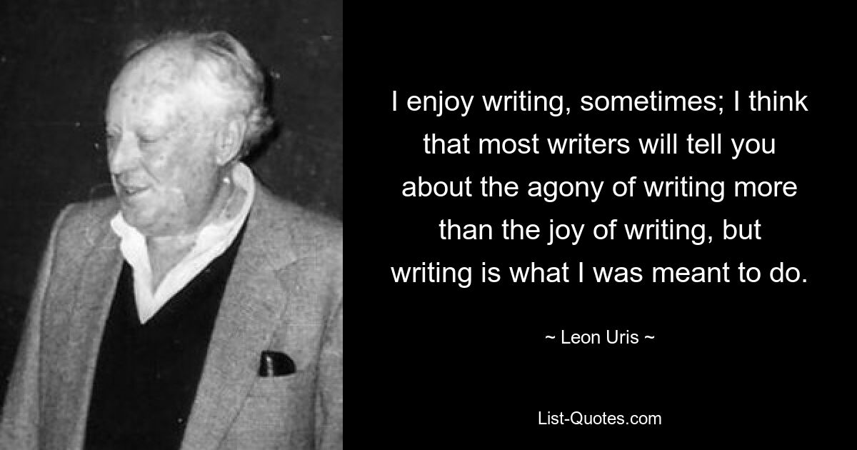 I enjoy writing, sometimes; I think that most writers will tell you about the agony of writing more than the joy of writing, but writing is what I was meant to do. — © Leon Uris