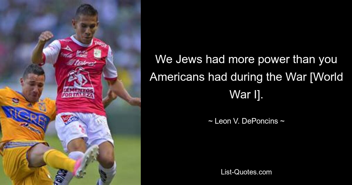 We Jews had more power than you Americans had during the War [World War I]. — © Leon V. DePoncins