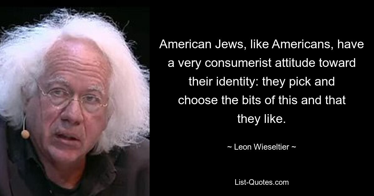 American Jews, like Americans, have a very consumerist attitude toward their identity: they pick and choose the bits of this and that they like. — © Leon Wieseltier