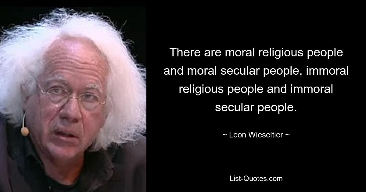 There are moral religious people and moral secular people, immoral religious people and immoral secular people. — © Leon Wieseltier