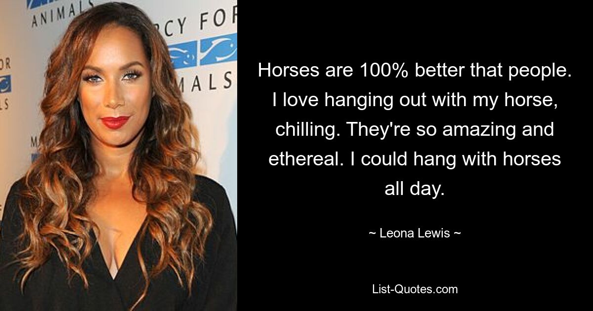 Horses are 100% better that people. I love hanging out with my horse, chilling. They're so amazing and ethereal. I could hang with horses all day. — © Leona Lewis